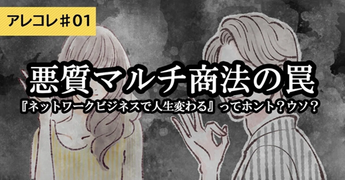 【アレコレ#1】悪質！マルチ商法の罠 ～『ネットワークビジネスで人生変わる』ってホント？ウソ？ ～