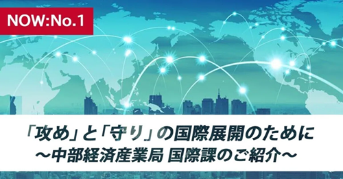 【NOW：No.01】「攻め」と「守り」の国際展開のために ～中部経済産業局 国際課のご紹介～
